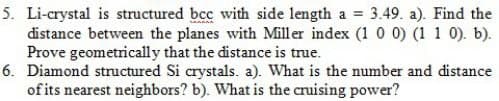 5. Li-crystal is structured bcc with side length a = 3.49. a). Find the
distance between the planes with Miller index (1 0 0) (1 1 0). b).
Prove geometrically that the distance is true.
6. Diamond structured Si crystals. a). What is the number and distance
of its nearest neighbors? b). What is the cruising power?
