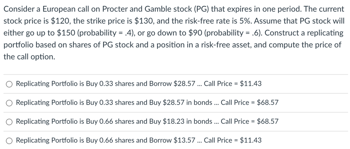 Consider a European call on Procter and Gamble stock (PG) that expires in one period. The current
stock price is $120, the strike price is $130, and the risk-free rate is 5%. Assume that PG stock will
either go up to $150 (probability = .4), or go down to $90 (probability = .6). Construct a replicating
portfolio based on shares of PG stock and a position in a risk-free asset, and compute the price of
the call option.
Replicating Portfolio is Buy 0.33 shares and Borrow $28.57 ... Call Price = $11.43
Replicating Portfolio is Buy 0.33 shares and Buy $28.57 in bonds ... Call Price = $68.57
Replicating Portfolio is Buy 0.66 shares and Buy $18.23 in bonds ... Call Price = $68.57
Replicating Portfolio is Buy 0.66 shares and Borrow $13.57 ... Call Price = $11.43