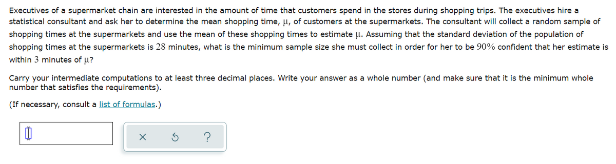 Executives of a supermarket chain are interested in the amount of time that customers spend in the stores during shopping trips. The executives hire a
statistical consultant and ask her to determine the mean shopping time, µ, of customers at the supermarkets. The consultant will collect a random sample of
shopping times at the supermarkets and use the mean of these shopping times to estimate u. Assuming that the standard deviation of the population of
shopping times at the supermarkets is 28 minutes, what is the minimum sample size she must collect in order for her to be 90% confident that her estimate is
within 3 minutes of u?
Carry your intermediate computations to at least three decimal places. Write your answer as a whole number (and make sure that it is the minimum whole
number that satisfies the requirements).
(If necessary, consult a list of formulas.)
