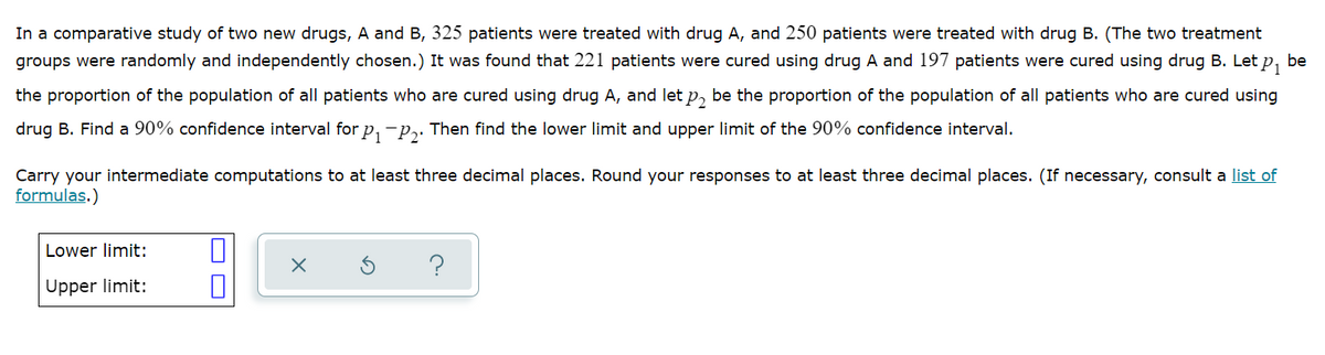 In a comparative study of two new drugs, A and B, 325 patients were treated with drug A, and 250 patients were treated with drug B. (The two treatment
groups were randomly and independently chosen.) It was found that 221 patients were cured using drug A and 197 patients were cured using drug B. Let p, be
the proportion of the population of all patients who are cured using drug A, and let p, be the proportion of the population of all patients who are cured using
drug B. Find a 90% confidence interval for p, -p,. Then find the lower limit and upper limit of the 90% confidence interval.
Carry your intermediate computations to at least three decimal places. Round your responses to at least three decimal places. (If necessary, consult a list of
formulas.)
Lower limit:
?
Upper limit:

