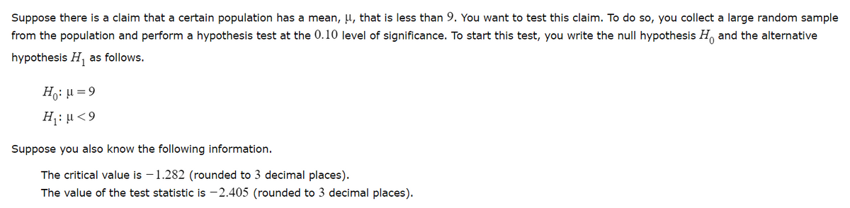 Suppose there is a claim that a certain population has a mean, u, that is less than 9. You want to test this claim. To do so, you collect a large random sample
from the population and perform a hypothesis test at the 0.10 level of significance. To start this test, you write the null hypothesis H and the alternative
hypothesis H, as follows.
Ho: µ = 9
H1: µ<9
Suppose you also know the following information.
The critical value is – 1.282 (rounded to 3 decimal places).
The value of the test statistic is -2.405 (rounded to 3 decimal places).
