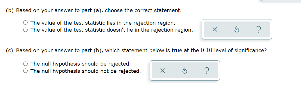 (b) Based on your answer to part (a), choose the correct statement.
O The value of the test statistic lies in the rejection region.
O The value of the test statistic doesn't lie in the rejection region.
(c) Based on your answer to part (b), which statement below is true at the 0.10 level of significance?
O The null hypothesis should be rejected.
O The null hypothesis should not be rejected.
?
