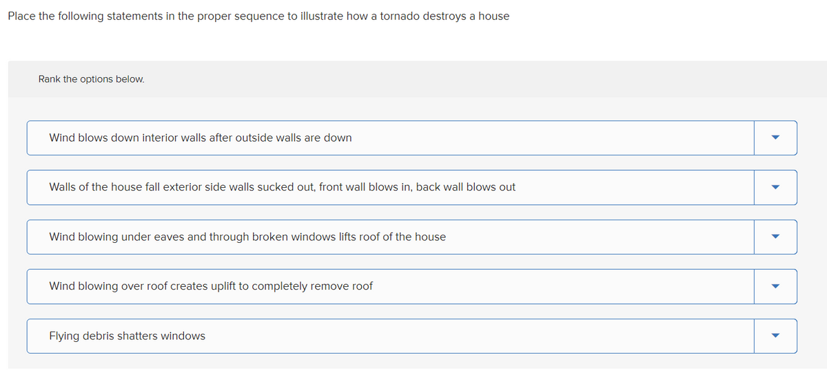 Place the following statements in the proper sequence to illustrate how a tornado destroys a house
Rank the options below.
Wind blows down interior walls after outside walls are down
Walls of the house fall exterior side walls sucked out, front wall blows in, back wall blows out
Wind blowing under eaves and through broken windows lifts roof of the house
Wind blowing over roof creates uplift to completely remove roof
Flying debris shatters windows
