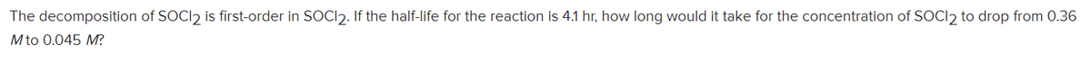 The decomposition of SOCI2 is first-order in SOCI). If the half-life for the reaction is 4.1 hr, how long would it take for the concentration of SOCI2 to drop from 0.36
M to 0.045 M?
