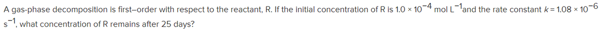 -9-
A gas-phase decomposition is first-order with respect to the reactant, R. If the initial concentration of R is 1.0 x 10-4 mol Lland the rate constant k = 1.08 × 10
s, what concentration of R remains after 25 days?
