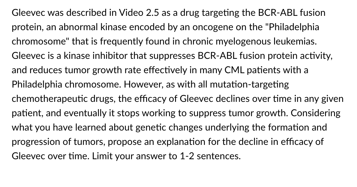 Gleevec was described in Video 2.5 as a drug targeting the BCR-ABL fusion
protein, an abnormal kinase encoded by an oncogene on the "Philadelphia
chromosome" that is frequently found in chronic myelogenous leukemias.
Gleevec is a kinase inhibitor that suppresses BCR-ABL fusion protein activity,
and reduces tumor growth rate effectively in many CML patients with a
Philadelphia chromosome. However, as with all mutation-targeting
chemotherapeutic drugs, the efficacy of Gleevec declines over time in any given
patient, and eventually it stops working to suppress tumor growth. Considering
what you have learned about genetic changes underlying the formation and
progression of tumors, propose an explanation for the decline in efficacy of
Gleevec over time. Limit your answer to 1-2 sentences.