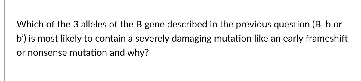 Which of the 3 alleles of the B gene described in the previous question (B, b or
b') is most likely to contain a severely damaging mutation like an early frameshift
or nonsense mutation and why?