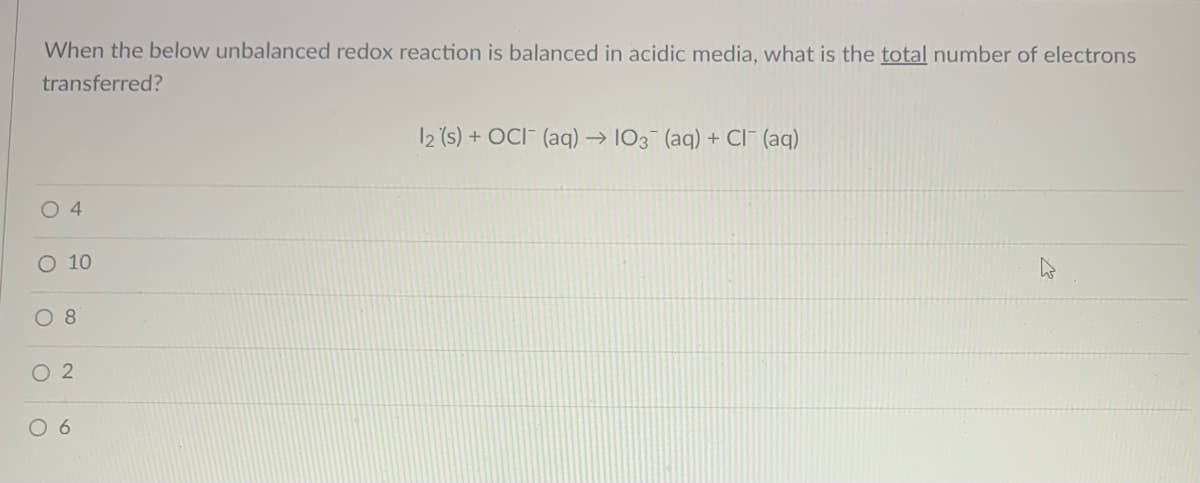 When the below unbalanced redox reaction is balanced in acidic media, what is the total number of electrons
transferred?
12 (s) + OCI- (aq) → 103 (aq) + CI" (aq)
O 10
O 8
O 2
0 6
