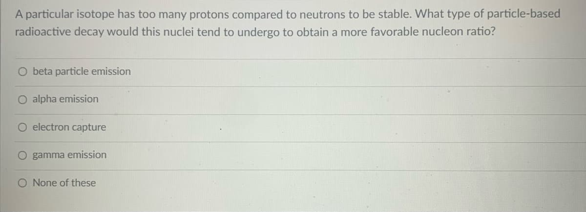 A particular isotope has too many protons compared to neutrons to be stable. What type of particle-based
radioactive decay would this nuclei tend to undergo to obtain a more favorable nucleon ratio?
O beta particle emission
O alpha emission
O electron capture
O gamma emission
O None of these
