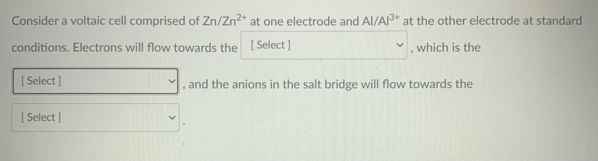 Consider a voltaic cell comprised of Zn/Zn2+ at one electrode and Al/AI3* at the other electrode at standard
conditions. Electrons will flow towards the [Select]
which is the
[ Select ]
, and the anions in the salt bridge will flow towards the
[ Select ]
