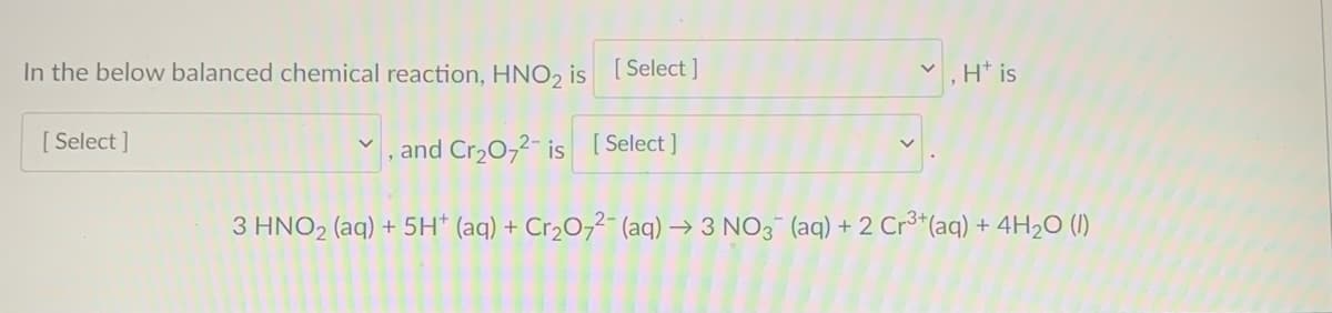 In the below balanced chemical reaction, HNO2 is
[ Select ]
H* is
[ Select ]
,and Cr20,2- is [ Select ]
3 HNO2 (aq) + 5H* (aq) + Cr2O7²- (aq) → 3 NO3 (aq) +2 Cr³*(aq) + 4H2O (1)
