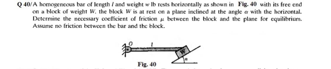 Q 40/A homogeneous bar of length I and weight w lb rests horizontally as shown in Fig. 40 with its free end
on a block of weight W. the block W is at rest on a plane inclined at the angle a with the horizontal.
Determine the necessary coefficient of friction u between the block and the plane for equilibrium.
Assume no friction between the bar and the block.
Fig. 40
