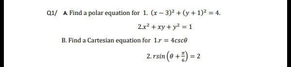 Q1/ A Find a polar equation for 1. (x – 3)2 + (y + 1)? = 4.
2.x? + xy + y2 = 1
B. Find a Cartesian equation for 1.r = 4csce
2. rsin (e +) = 2
