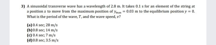 3) A sinusoidal transverse wave has a wavelength of 2.8 m. It takes 0.1 s for an element of the string at
a position x to move from the maximum position of ymax = 0.03 m to the equilibrium position y = 0.
What is the period of the wave, T, and the wave speed, v?
(a) 0.4 sec; 28 m/s
(b)0.8 sec; 14 m/s
(c) 0.4 sec; 7 m/s
(d) 0.8 sec; 3.5 m/s
