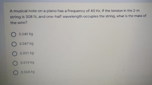 A musical note on a piano has a frequency of 40 Hz. If the tension in the 2-m
string is 308 N, and one-half wavelength occupies the string, what is the mass of
the wire?
O 0.040 kg
0.047 kg
0.031 kg
0.019 kg
0.024 kg
