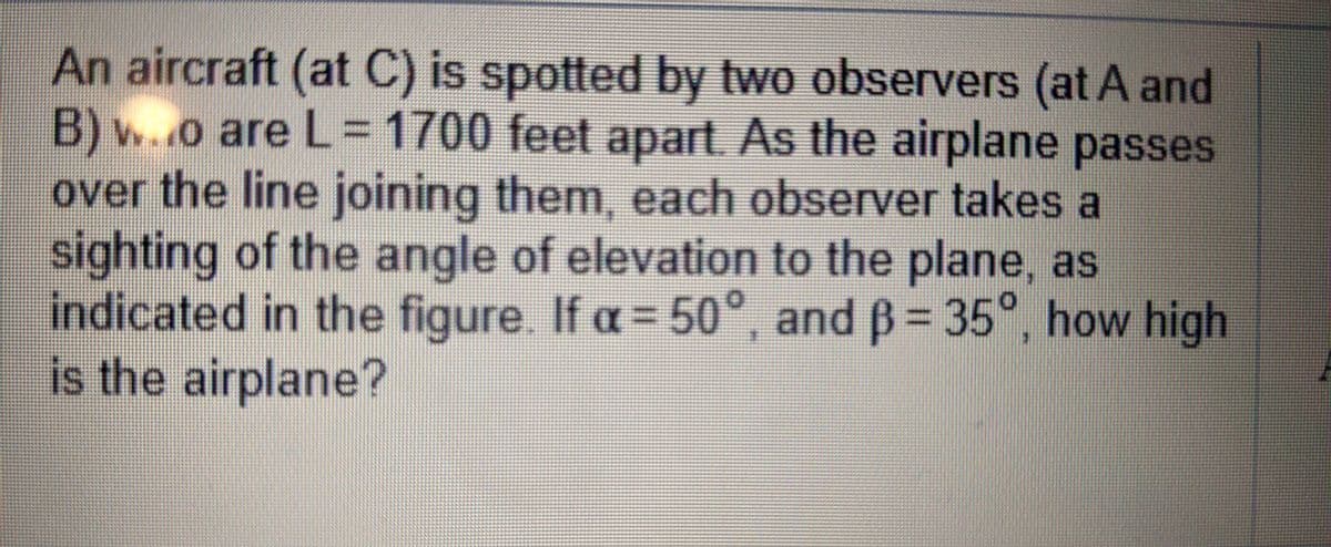 An aircraft (at C) is spotted by two observers (at A and
B) w..o are L=D1700 feet apart. As the airplane passes
over the line joining them, each observer takes a
sighting of the angle of elevation to the plane, as
indicated in the figure. If a = 50°, and B= 35°, how high
is the airplane?
