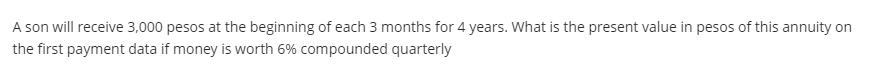 A son will receive 3,000 pesos at the beginning of each 3 months for 4 years. What is the present value in pesos of this annuity on
the first payment data if money is worth 6% compounded quarterly
