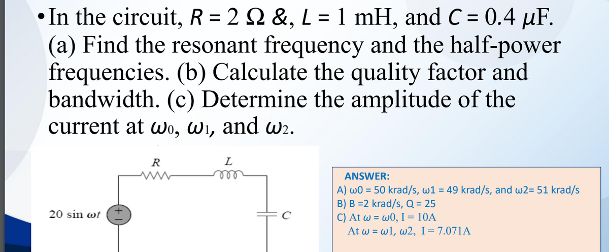 In the circuit, R = 2 Q &, L = 1 mH, and C = 0.4 µF.
(a) Find the resonant frequency and the half-power
frequencies. (b) Calculate the quality factor and
bandwidth. (c) Determine the amplitude of the
current at wo, Wi, and wr.
R
L
ANSWER:
A) wO = 50 krad/s, w1 = 49 krad/s, and w2= 51 krad/s
B) B =2 krad/s, Q = 25
C) At w = w0, I = 10A
At w = w1, w2, I=7.071A
20 sin wt (I
