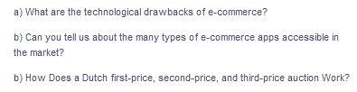 a) What are the technological drawbacks of e-commerce?
b) Can you tell us about the many types of e-commerce apps accessible in
the market?
b) How Does a Dutch first-price, second-price, and third-price auction Work?
