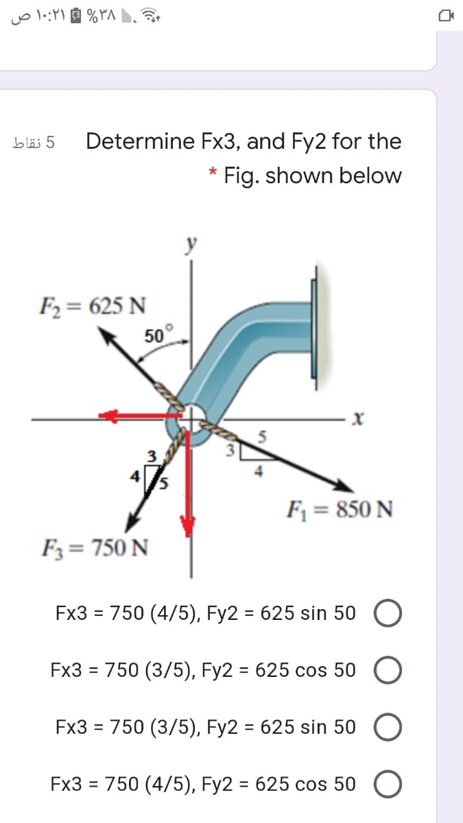 ۳۸% ۱۰:۲۱ ص
5 نقاط
Determine Fx3, and Fy2 for the
*
Fig. shown below
y
F2 = 625 N
50°
F1 = 850 N
Fз%3D 750 N
Fx3 = 750 (4/5), Fy2 = 625 sin 50 O
Fx3 3 750 (3/5), Fy2 - 625 сos 50
%3D
Fx3 = 750 (3/5), Fy2 = 625 sin 50 O
Fx3 %3D 750 (4/5), Fy2 - 625 сos 50 O
