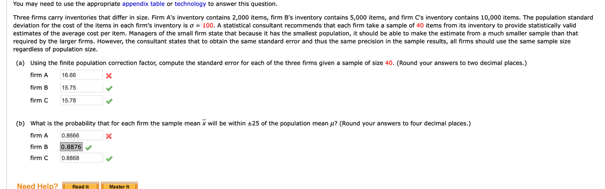 You may need to use the appropriate appendix table or technology to answer this question.
Three firms carry inventories that differ in size. Firm A's inventory contains 2,000 items, firm B's inventory contains 5,000 items, and firm C's inventory contains 10,000 items. The population standard
deviation for the cost of the items in each firm's inventory is o = 100. A statistical consultant recommends that each firm take a sample of 40 items from its inventory to provide statistically valid
estimates of the average cost per item. Managers of the small firm state that because it has the smallest population, it should be able to make the estimate from a much smaller sample than that
required by the larger firms. However, the consultant states that to obtain the same standard error and thus the same precision in the sample results, all firms should use the same sample size
regardless of population size.
(a) Using the finite population correction factor, compute the standard error for each of the three firms given a sample of size 40. (Round your answers to two decimal places.)
firm A
16.66
firm B
15.75
firm C
15.78
(b) What is the probability that for each firm the sample mean x will be within +25 of the population mean µ? (Round your answers to four decimal places.)
firm A
0.8666
firm B
0.8876
firm C
0.8868
Need Help?
Read It
Master It
