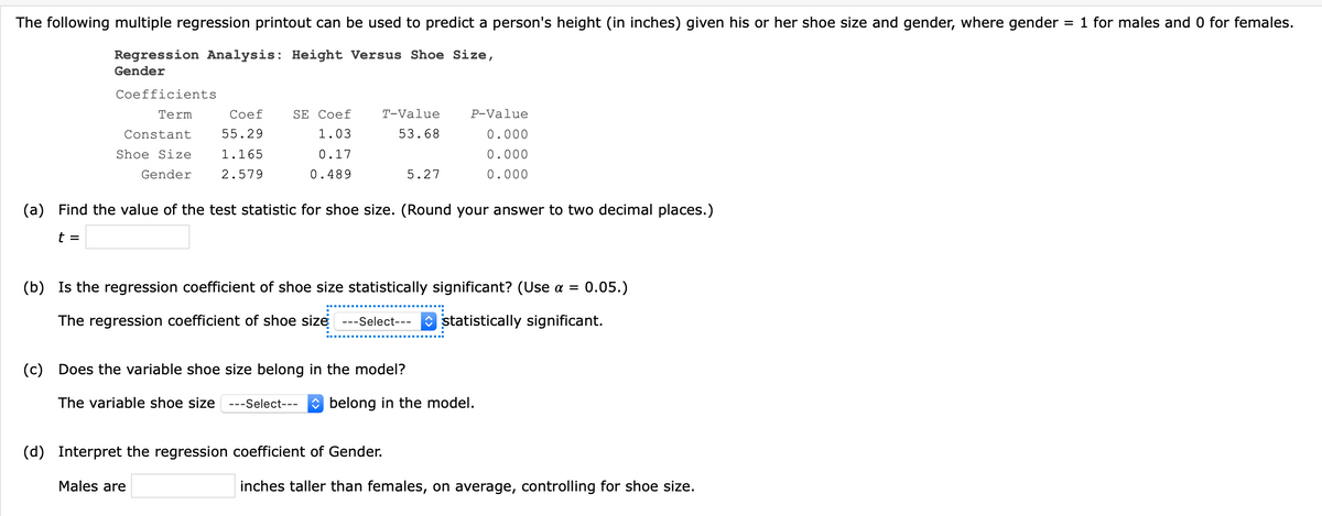 The following multiple regression printout can be used to predict a person's height (in inches) given his or her shoe size and gender, where gender
= 1 for males and 0 for females.
Regression Analysis: Height Versus Shoe Size,
Gender
Coefficients
Term
Coef
SE Coef
T-Value
P-Value
Constant
55.29
1.03
53.68
0.000
Shoe Size
1.165
0.17
0.000
Gender
2.579
0.489
5.27
0.000
(a) Find the value of the test statistic for shoe size. (Round your answer to two decimal places.)
t =
(b) Is the regression coefficient of shoe size statistically significant? (Use a =
0.05.)
The regression coefficient of shoe size ---Select---
O statistically significant.
(c) Does the variable shoe size belong in the model?
The variable shoe size
---Select---
O belong in the model.
(d) Interpret the regression coefficient of Gender.
Males are
inches taller than females, on average, controlling for shoe size.
