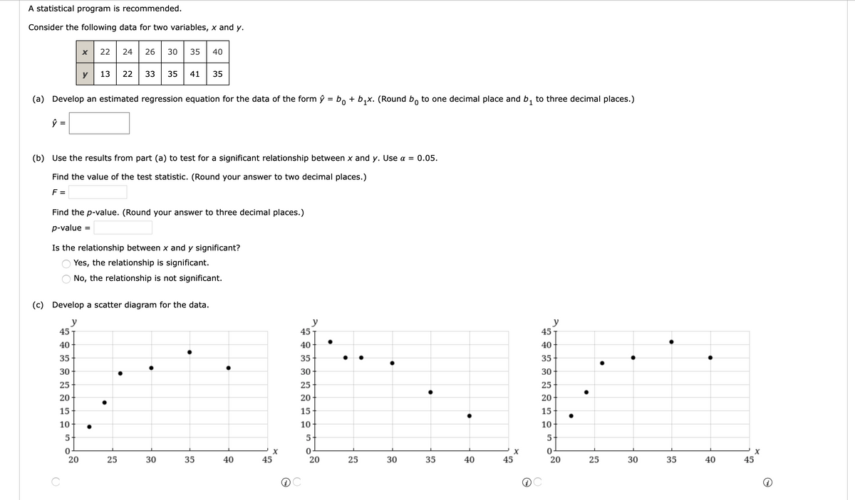 A statistical program is recommended.
Consider the following data for two variables, x and y.
22
24
26
30
35
40
y
13
22
33
35
41
35
(a) Develop an estimated regression equation for the data of the form ŷ = bo + b,x. (Round b, to one decimal place and b, to three decimal places.)
ŷ =
(b) Use the results from part (a) to test for a significant relationship between x and y. Use a = 0.05.
Find the value of the test statistic. (Round your answer to two decimal places.)
F =
Find the p-value. (Round your answer to three decimal places.)
p-value
%D
Is the relationship between x and y significant?
Yes, the relationship is significant.
No, the relationship is not significant.
(c) Develop a scatter diagram for the data.
y
45
y
45
y
45
40
40
40
35
35
35
30
30
30
25
25
25
20
20
20
15
15
15
10
10
10
5
5
5
20
25
30
35
40
45
25
30
35
40
45
20
25
30
35
40
45
20
