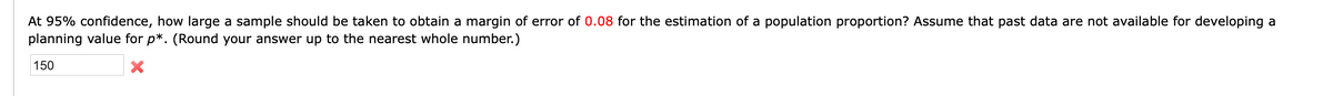 At 95% confidence, how large a sample should be taken to obtain a margin of error of 0.08 for the estimation of a population proportion? Assume that past data are not available for developing a
planning value for p*. (Round your answer up to the nearest whole number.)
150
