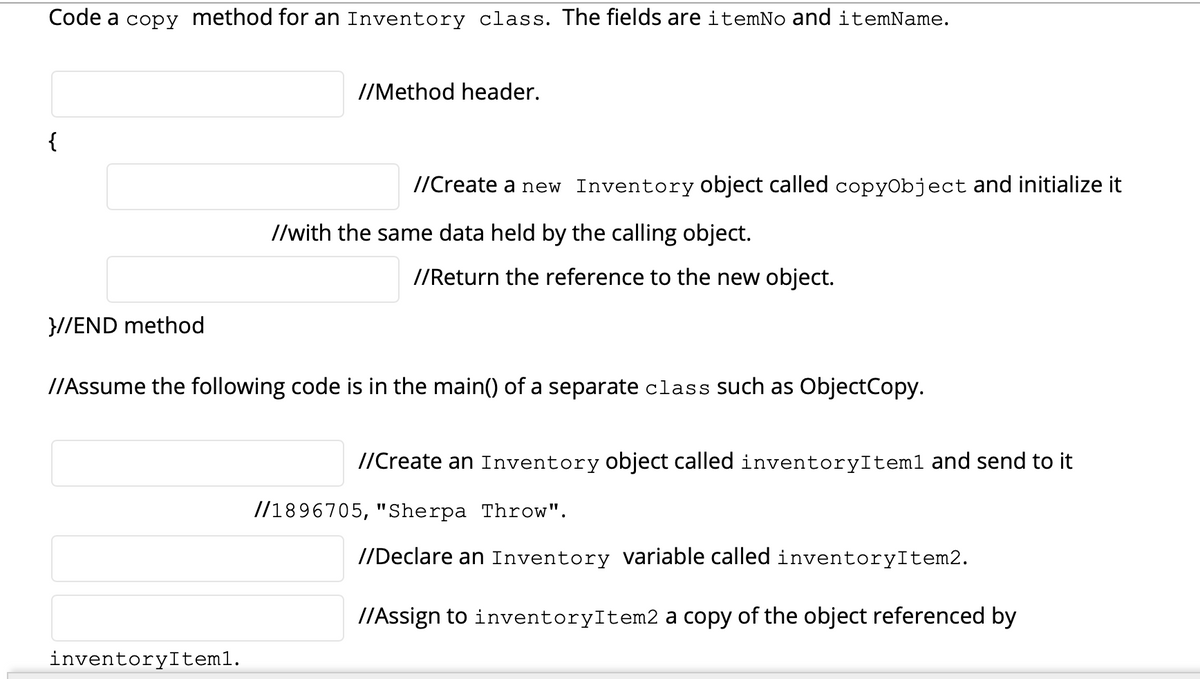 Code a copy method for an Inventory class. The fields are itemNo and itemName.
//Method header.
{
//Create a new Inventory object called copyObject and initialize it
//with the same data held by the calling object.
//Return the reference to the new object.
}//END method
//Assume the following code is in the main() of a separate class such as ObjectCopy.
//Create an Inventory object called inventoryItem1 and send to it
//1896705, "Sherpa Throw".
//Declare an Inventory variable called inventoryItem2.
I/Assign to inventoryItem2 a copy of the object referenced by
inventoryItem1.
