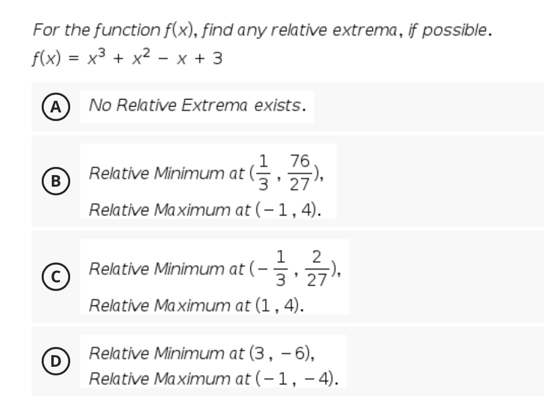 For the function f(x), find any relative extrema, if possible.
f(x)
x3 + x2 - x + 3
A
No Relative Extrema exists.
76
-),
3' 27
1
Relative Minimum at (-
В
Relative Maximum at (–1,4).
1
Relative Minimum at (-
2
|
27
Relative Maximum at (1, 4).
Relative Minimum at (3, – 6),
D
Relative Maximum at (-1, – 4).
