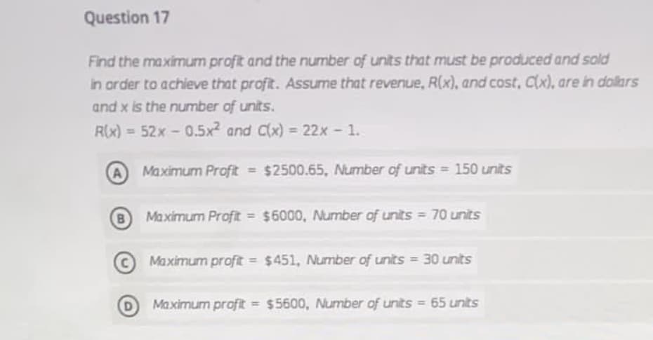 Question 17
Find the maximum profit and the number of units that must be produced and sold
in arder to achieve that profit. Assume that revenue, R(x), and cost, Cx), are in dolkars
and x is the number of units.
R(x) = 52x - 0.5x and C(x) = 22x - 1.
A
Maximum Proft = $2500.65, Number of units = 150 units
B
Maximum Profit = $6000, Mumber of units = 70 units
Maximum profit = $451, Number of units = 30 units
Maximum profit = $5600, Number of units = 65 units
