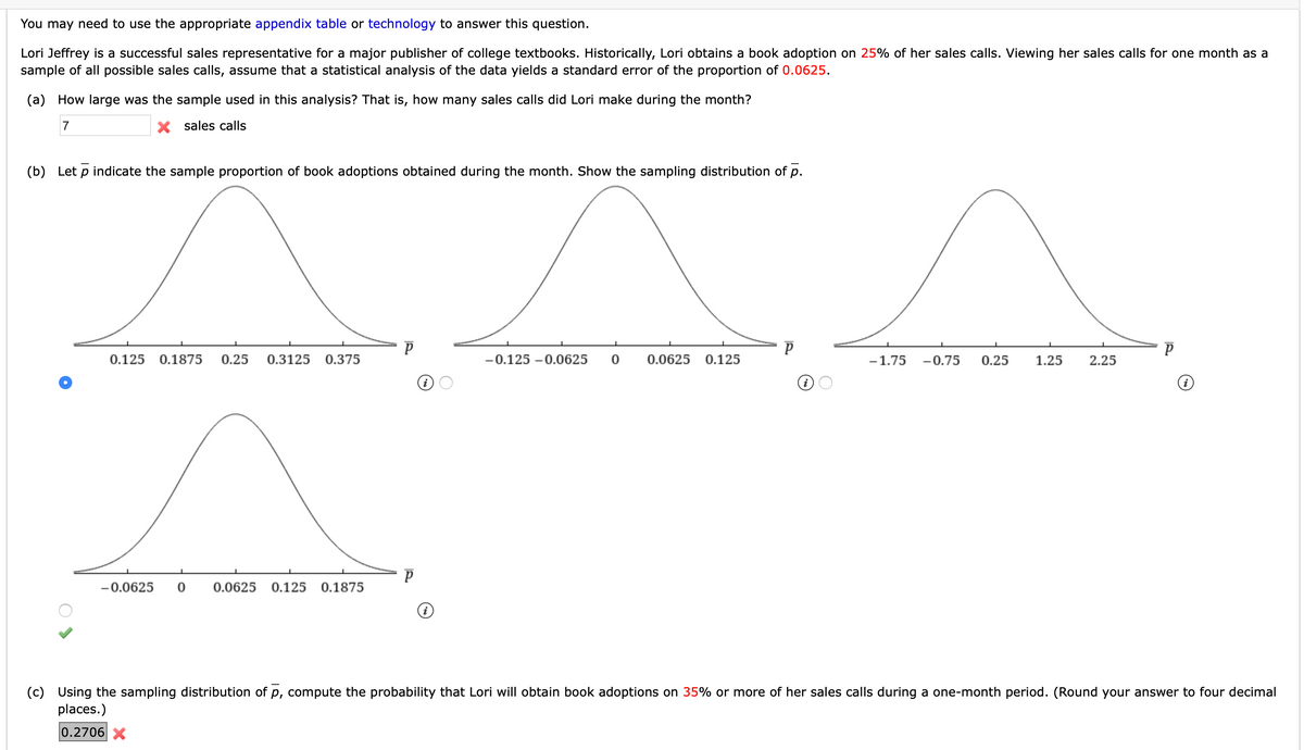 You may need to use the appropriate appendix table or technology to answer this question.
Lori Jeffrey is a successful sales representative for a major publisher of college textbooks. Historically, Lori obtains a book adoption on 25% of her sales calls. Viewing her sales calls for one month as a
sample of all possible sales calls, assume that a statistical analysis of the data yields a standard error of the proportion of 0.0625.
(a) How large was the sample used in this analysis? That is, how many sales calls did Lori make during the month?
7
X sales calls
(b) Let p indicate the sample proportion of book adoptions obtained during the month. Show the sampling distribution of p.
0.125 0.1875
0.25
0.3125
0.375
-0.125 –0.0625
0.0625
0.125
-1.75
-0.75
0.25
1.25
2.25
-0.0625
0.0625
0.125
0.1875
(c) Using the sampling distribution of p, compute the probability that Lori will obtain book adoptions on 35% or more of her sales calls during a one-month period. (Round your answer to four decimal
places.)
0.2706X
