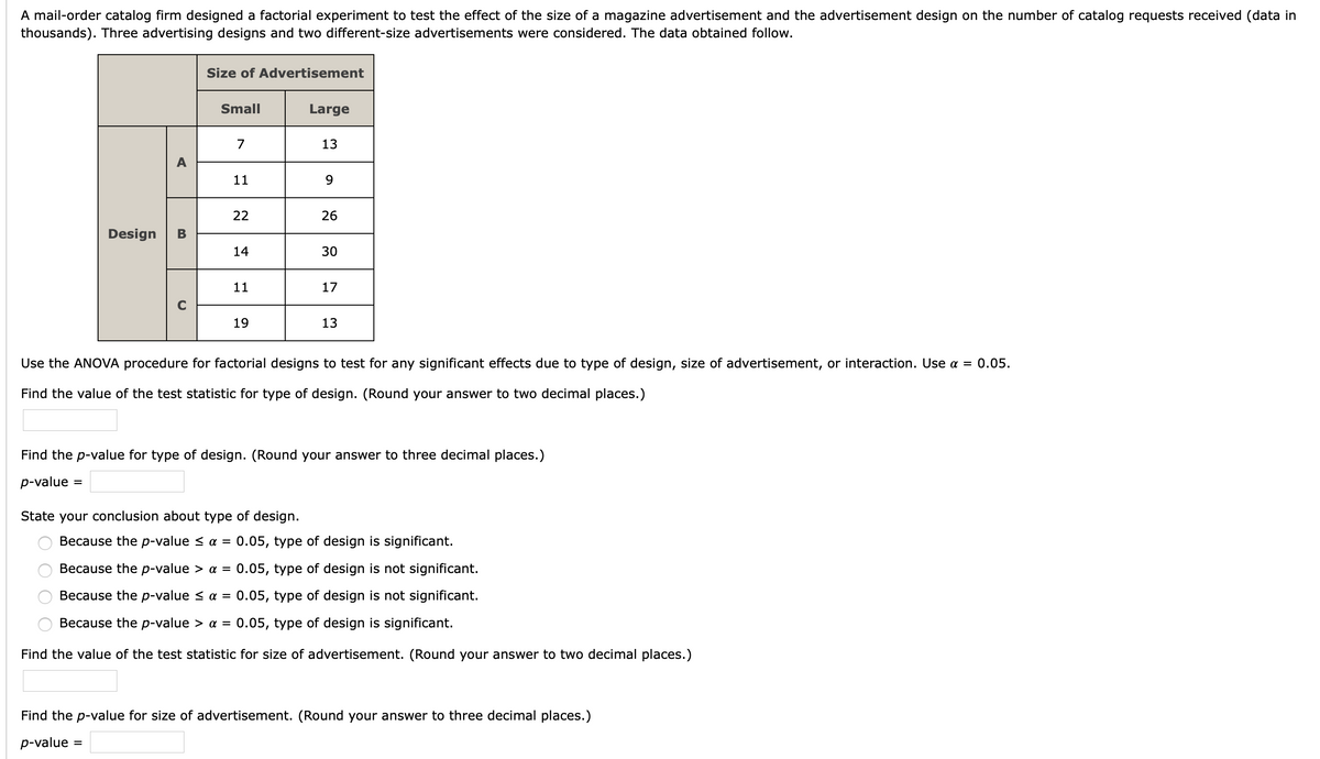 A mail-order catalog firm designed a factorial experiment to test the effect of the size of a magazine advertisement and the advertisement design on the number of catalog requests received (data in
thousands). Three advertising designs and two different-size advertisements were considered. The data obtained follow.
Size of Advertisement
Small
Large
7
13
11
9.
22
26
Design
В
14
30
11
17
19
13
Use the ANOVA procedure for factorial designs to test for any significant effects due to type of design, size of advertisement, or interaction. Use a = 0.05.
Find the value of the test statistic for type of design. (Round your answer to two decimal places.)
Find the p-value for type of design. (Round your answer to three decimal places.)
p-value
State your conclusion about type of design.
Because the p-value < a = 0.05, type of design is significant.
Because the p-value > a = 0.05, type of design is not significant.
Because the p-value < a = 0.05, type of design is not significant.
Because the p-value > a = 0.05, type of design is significant.
Find the value of the test statistic for size of advertisement. (Round your answer to two decimal places.)
Find the p-value for size of advertisement. (Round your answer to three decimal places.)
p-value =
O O O
