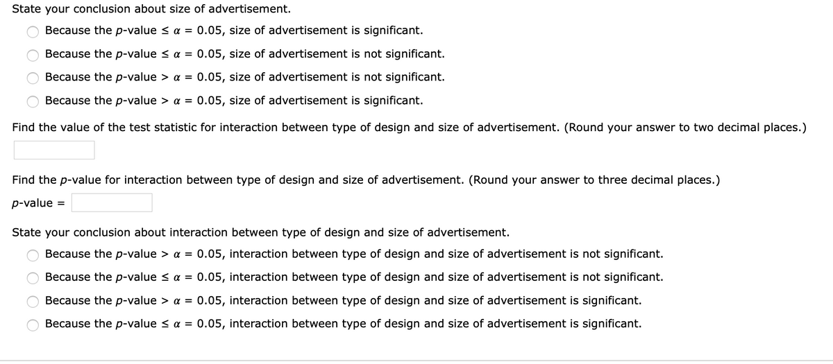 State your conclusion about size of advertisement.
Because the p-value < a = 0.05, size of advertisement is significant.
Because the p-value < aa =
0.05, size of advertisement is not significant.
Because the p-value > a = 0.05, size of advertisement is not significant.
Because the p-value > a =
0.05, size of advertisement is significant.
Find the value of the test statistic for interaction between type of design and size of advertisement. (Round your answer to two decimal places.)
Find the p-value for interaction between type of design and size of advertisement. (Round your answer to three decimal places.)
p-value
State your conclusion about interaction between type of design and size of advertisement.
Because the p-value > a =
0.05, interaction between type of design and size of advertisement is not significant.
Because the p-value < a = 0.05, interaction between type of design and size of advertisement is not significant.
Because the p-value > aa =
0.05, interaction between type of design and size of advertisement is significant.
Because the p-value < a =
0.05, interaction between type of design and size of advertisement is significant.
O O O O
O O O O
