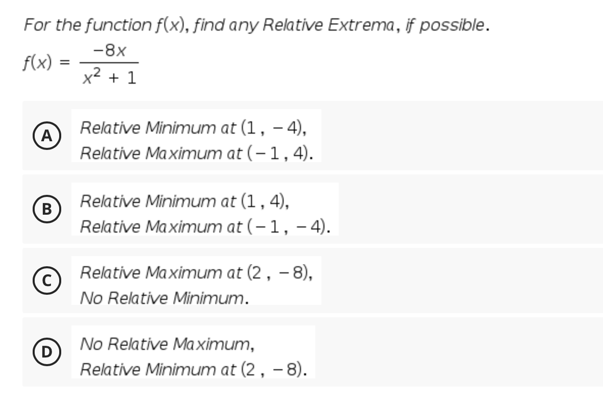 For the function f(x), find any Relative Extrema, if possible.
-8x
f(x)
x2 + 1
Relative Minimum at (1, – 4),
A
Relative Maximum at (-1,4).
|
B
Relative Minimum at (1, 4),
Relative Maximum at (-1, - 4).
Relative Maximum at (2, – 8),
No Relative Minimum.
No Relative Maximum,
D
Relative Minimum at (2, - 8).
