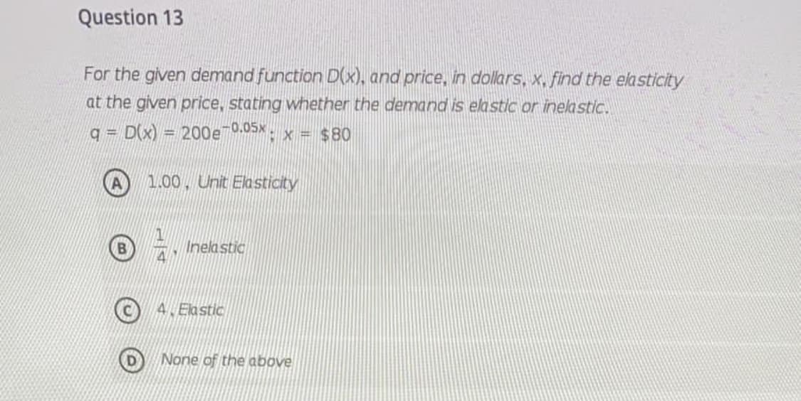 Question 13
For the given demand function D(x), and price, in dollars, x, find the elasticity
at the given price, stating whether the demand is elastic or inelastic.
q = D(x)
200e 0.05x: x = $80
%3D
1.00, Unit Elasticity
Inelastic
4. Elastic
None of the above
