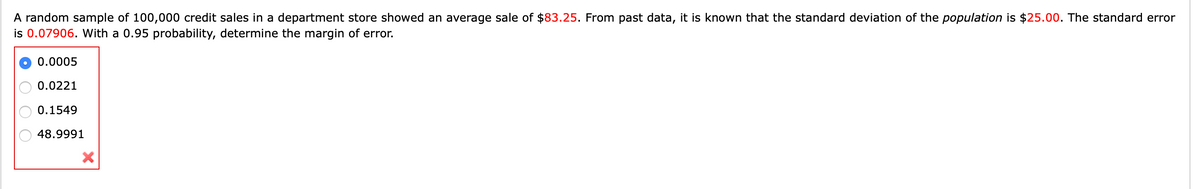 A random sample of 100,000 credit sales in a department store showed an average sale of $83.25. From past data, it is known that the standard deviation of the population is $25.00. The standard error
is 0.07906. With a 0.95 probability, determine the margin of error.
0.0005
0.0221
0.1549
48.9991
O O O
