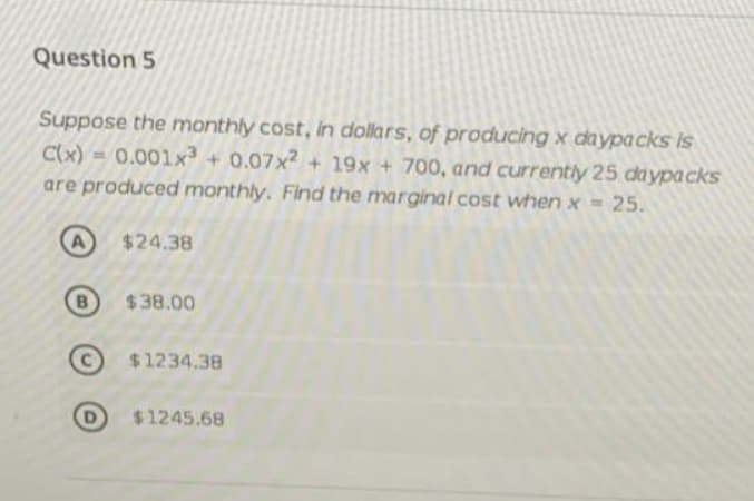 Question 5
Suppose the monthly cost, in dollars, of producing x daypacks Is
C(x) = 0.001x + 0.07x2 + 19x + 700, and currently 25 da ypa cks
are produced monthly. Find the marginal cost when x = 25.
A
$24.38
B
$38.00
$1234.38
$1245.68
