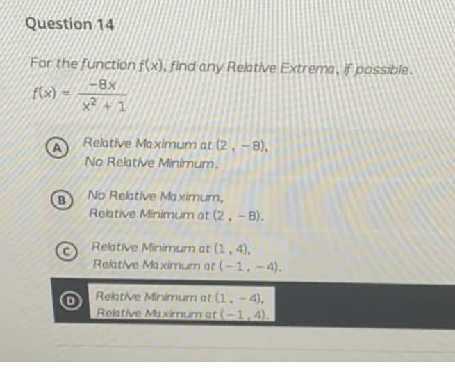 Question 14
For the function f(x), find any Relative Extrema, if passible.
8x
f(x) =
Relative Maximum at (2 , –8),
A
No Relative Minimum.
No Relative Maximum,
Relative Minimum at (2, -8).
Relative Minimum at (1,4),
Rektive Ma ximum at (-1. -4).
Rekative Minimum at (1, - 4),
Reative Maximum at (-1,4).
