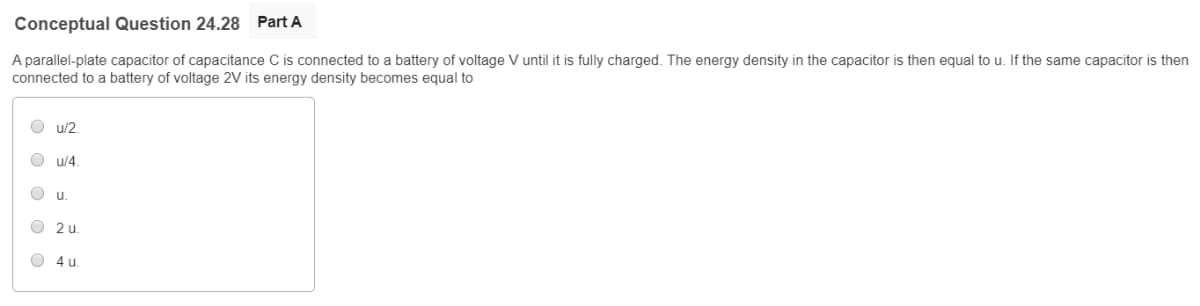 Conceptual Question 24.28 Part A
A parallel-plate capacitor of capacitance C is connected to a battery of voltage V until it is fully charged. The energy density in the capacitor is then equal to u. If the same capacitor is then
connected to a battery of voltage 2V its energy density becomes equal to
ооооо
Ou/2.
u/4
u.
2 u
4 u