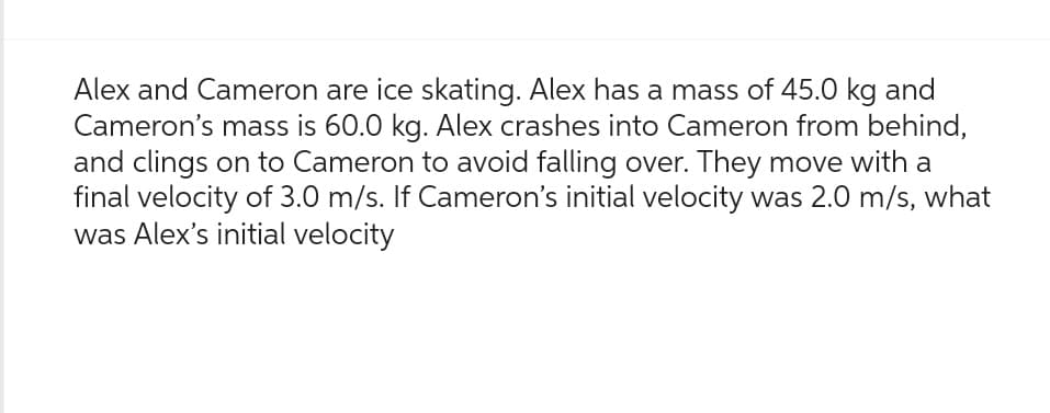 Alex and Cameron are ice skating. Alex has a mass of 45.0 kg and
Cameron's mass is 60.0 kg. Alex crashes into Cameron from behind,
and clings on to Cameron to avoid falling over. They move with a
final velocity of 3.0 m/s. If Cameron's initial velocity was 2.0 m/s, what
was Alex's initial velocity