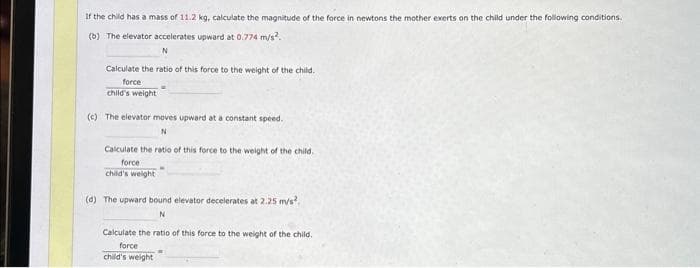 If the child has a mass of 11.2 kg, calculate the magnitude of the force in newtons the mother exerts on the child under the following conditions.
(b) The elevator accelerates upward at 0.774 m/s².
N
Calculate the ratio of this force to the weight of the child.
force
child's weight
(c) The elevator moves upward at a constant speed.
N
Calculate the ratio of this force to the weight of the child.
force
child's weight
(d) The upward bound elevator decelerates at 2.25 m/s²
N
Calculate the ratio of this force to the weight of the child.
force
child's weight