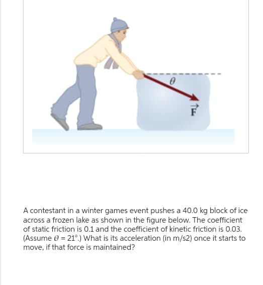 THE
A contestant in a winter games event pushes a 40.0 kg block of ice
across a frozen lake as shown in the figure below. The coefficient
of static friction is 0.1 and the coefficient of kinetic friction is 0.03.
(Assume € = 21°.) What is its acceleration (in m/s2) once it starts to
move, if that force is maintained?