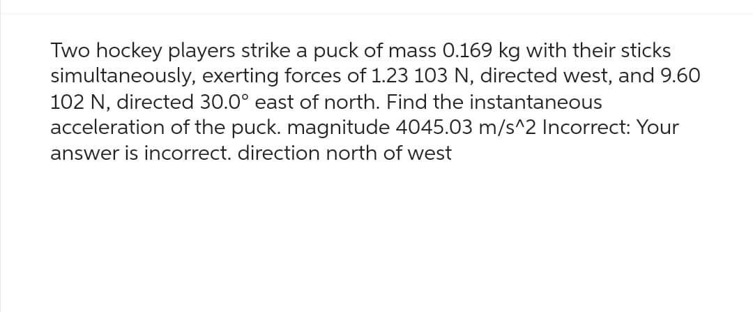 Two hockey players strike a puck of mass 0.169 kg with their sticks
simultaneously, exerting forces of 1.23 103 N, directed west, and 9.60
102 N, directed 30.0° east of north. Find the instantaneous
acceleration of the puck. magnitude 4045.03 m/s^2 Incorrect: Your
answer is incorrect. direction north of west