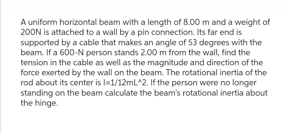 A uniform horizontal beam with a length of 8.00 m and a weight of
200N is attached to a wall by a pin connection. Its far end is
supported by a cable that makes an angle of 53 degrees with the
beam. If a 600-N person stands 2.00 m from the wall, find the
tension in the cable as well as the magnitude and direction of the
force exerted by the wall on the beam. The rotational inertia of the
rod about its center is l=1/12mL^2. If the person were no longer
standing on the beam calculate the beam's rotational inertia about
the hinge.