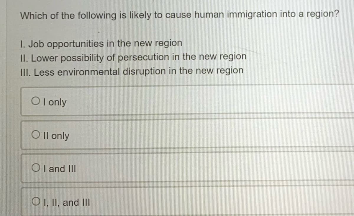 Which of the following is likely to cause human immigration into a region?
I. Job opportunities in the new region
II. Lower possibility of persecution in the new region
III. Less environmental disruption in the new region
O I only
O Il only
O I and II
O I, II, and I|
