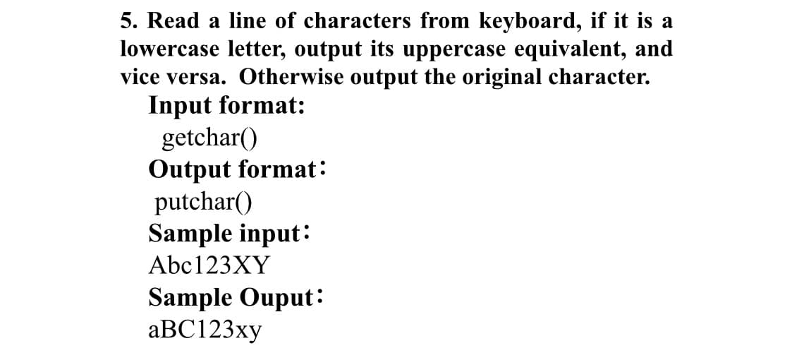 5. Read a line of characters from keyboard, if it is a
lowercase letter, output its uppercase equivalent, and
vice versa. Otherwise output the original character.
Input format:
getchar()
Output format:
putchar()
Sample input:
Abc123XY
Sample Ouput:
аВC123ху
