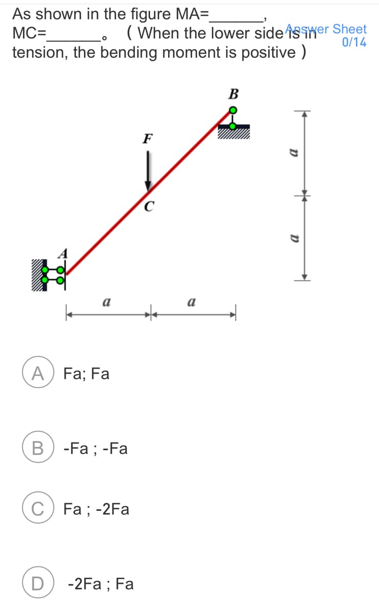 As shown in the figure MA=
MC=
tension, the bending moment is positive )
( When the lower side isiMer Sheet
0/14
В
F
a
a
A) Fa; Fa
B) -Fa ; -Fa
C) Fa ; -2Fa
-2Fa ; Fa

