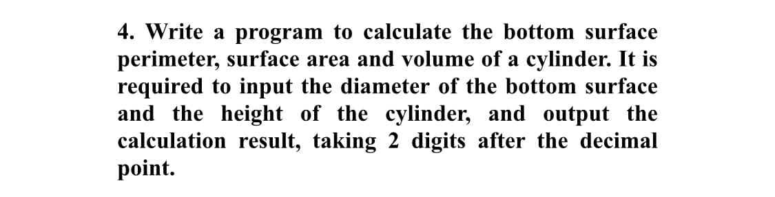 4. Write a program to calculate the bottom surface
perimeter, surface area and volume of a cylinder. It is
required to input the diameter of the bottom surface
and the height of the cylinder, and output the
calculation result, taking 2 digits after the decimal
point.
