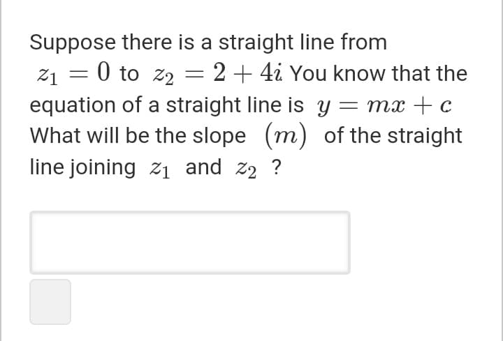 Suppose there is a straight line from
21 = 0 to z2 = 2+ 4i You know that the
equation of a straight line is y = mx +c
What will be the slope (m) of the straight
line joining z1 and z2 ?
